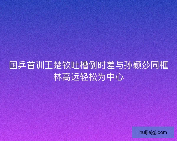 国乒首训王楚钦吐槽倒时差与孙颖莎同框林高远轻松为中心