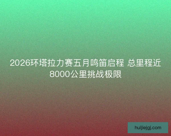 2026环塔拉力赛五月鸣笛启程 总里程近8000公里挑战极限