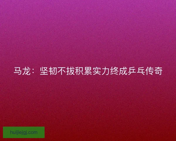 马龙：坚韧不拔积累实力终成乒乓传奇