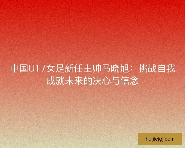 中国U17女足新任主帅马晓旭：挑战自我成就未来的决心与信念