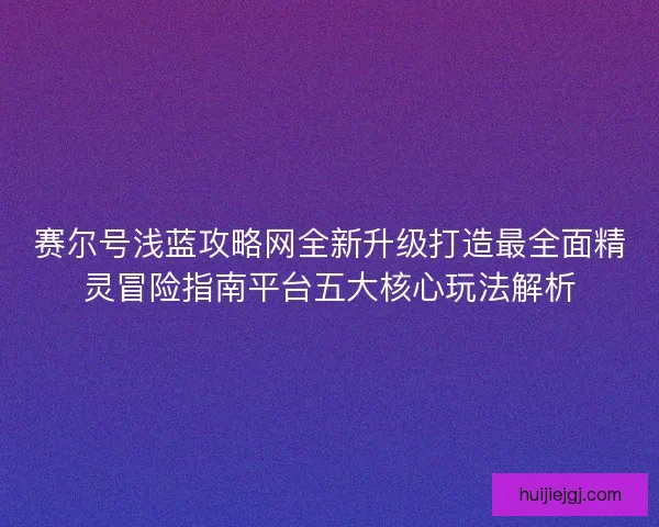 赛尔号浅蓝攻略网全新升级打造最全面精灵冒险指南平台五大核心玩法解析