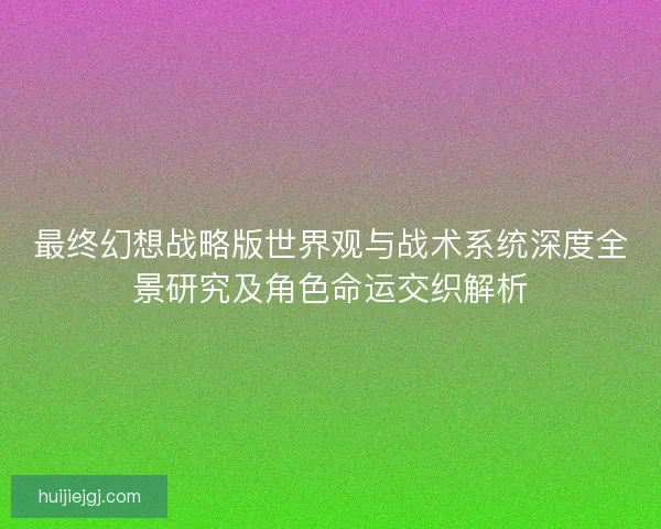 最终幻想战略版世界观与战术系统深度全景研究及角色命运交织解析