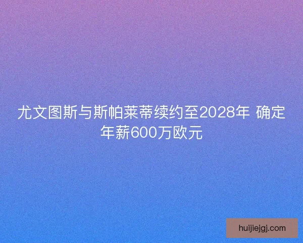 尤文图斯与斯帕莱蒂续约至2028年 确定年薪600万欧元