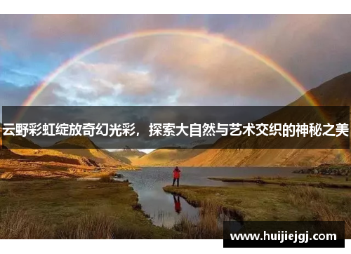 云野彩虹绽放奇幻光彩，探索大自然与艺术交织的神秘之美